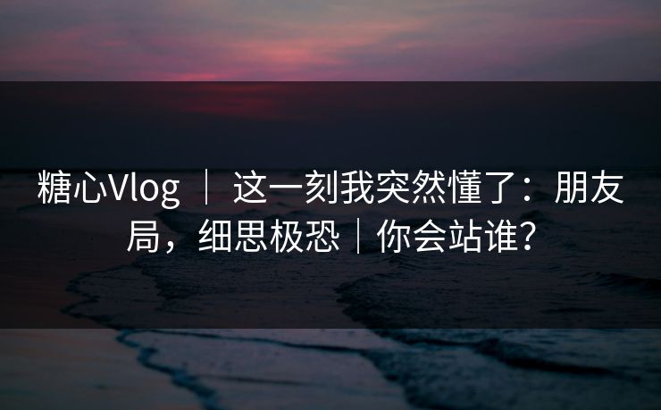 糖心Vlog ｜ 这一刻我突然懂了：朋友局，细思极恐｜你会站谁？