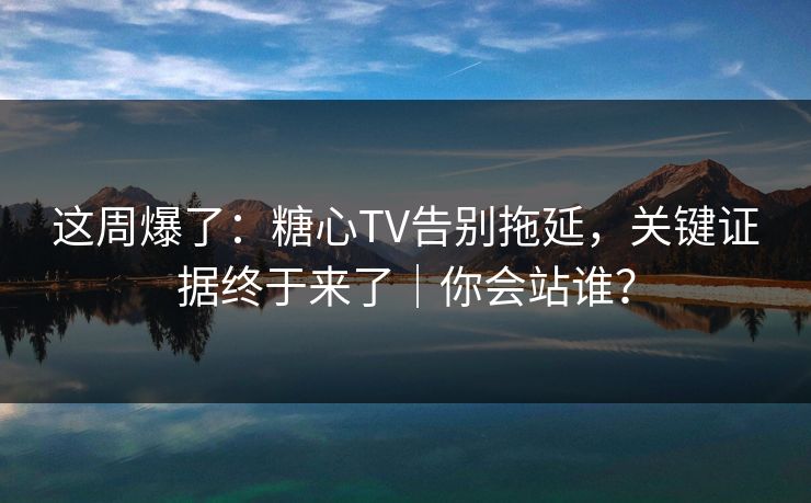 这周爆了：糖心TV告别拖延，关键证据终于来了｜你会站谁？