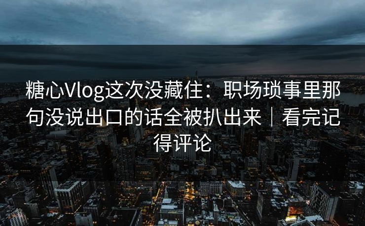 糖心Vlog这次没藏住：职场琐事里那句没说出口的话全被扒出来｜看完记得评论