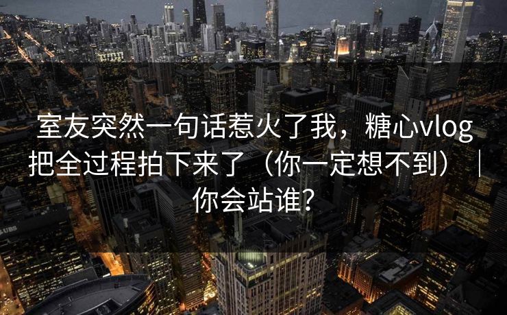 室友突然一句话惹火了我，糖心vlog把全过程拍下来了（你一定想不到）｜你会站谁？