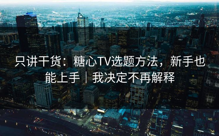 只讲干货：糖心TV选题方法，新手也能上手｜我决定不再解释
