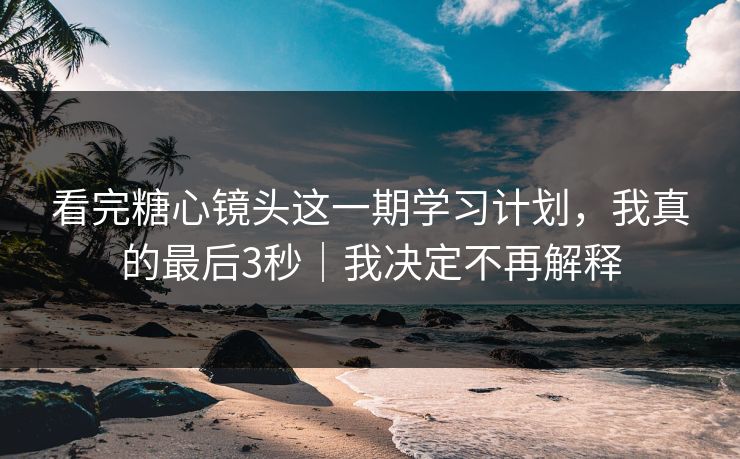 看完糖心镜头这一期学习计划，我真的最后3秒｜我决定不再解释