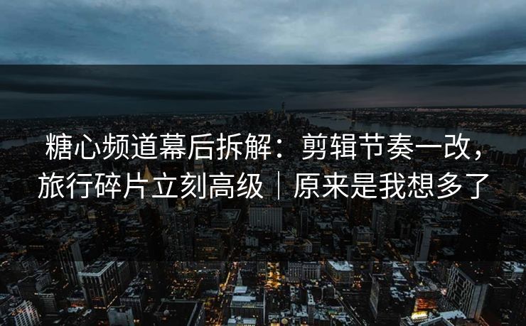 糖心频道幕后拆解：剪辑节奏一改，旅行碎片立刻高级｜原来是我想多了