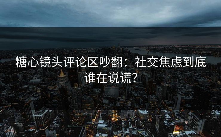 糖心镜头评论区吵翻：社交焦虑到底谁在说谎？