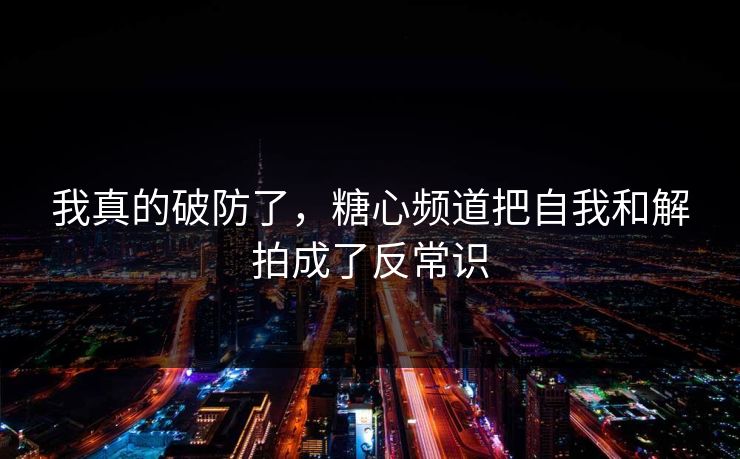 我真的破防了，糖心频道把自我和解拍成了反常识