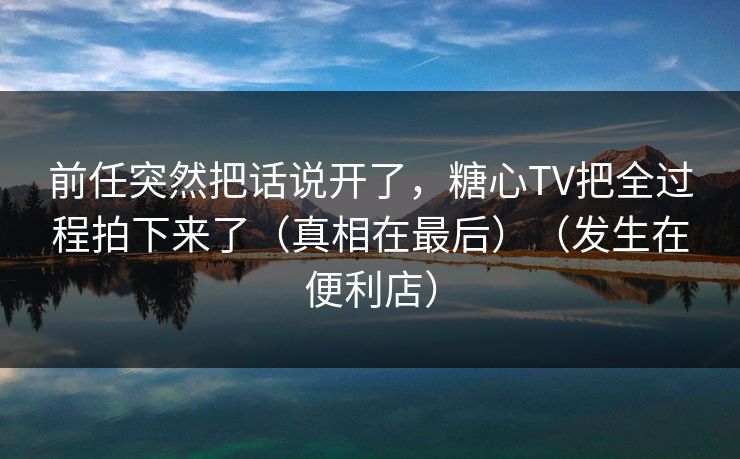 前任突然把话说开了，糖心TV把全过程拍下来了（真相在最后）（发生在便利店）