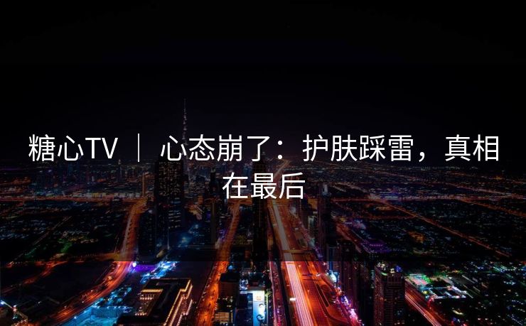 糖心TV ｜ 心态崩了：护肤踩雷，真相在最后