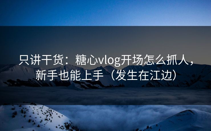 只讲干货：糖心vlog开场怎么抓人，新手也能上手（发生在江边）