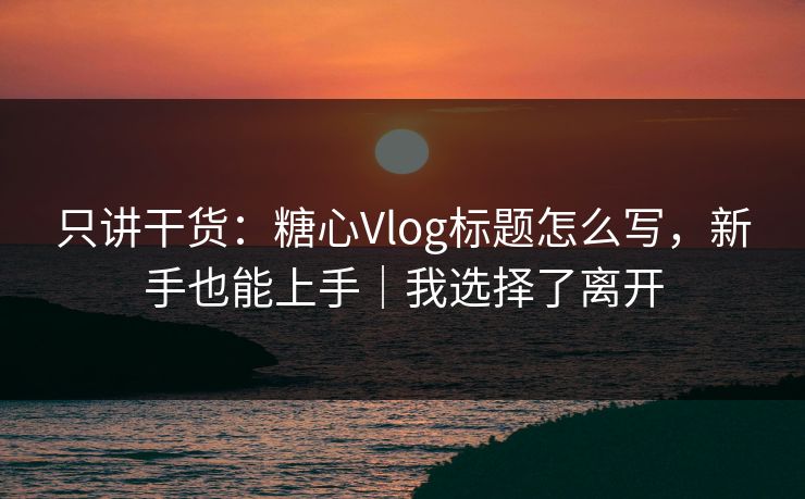 只讲干货：糖心Vlog标题怎么写，新手也能上手｜我选择了离开
