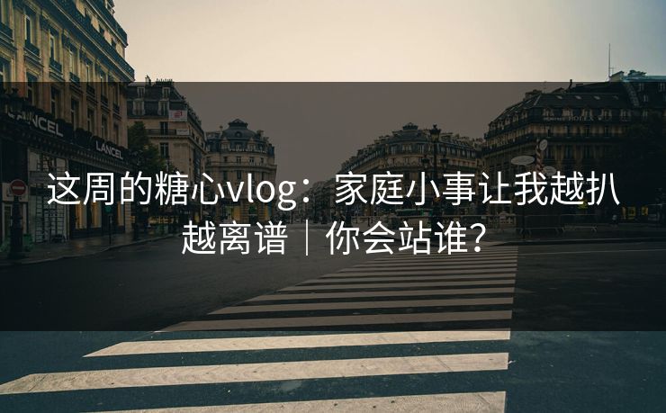 这周的糖心vlog：家庭小事让我越扒越离谱｜你会站谁？