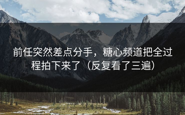 前任突然差点分手，糖心频道把全过程拍下来了（反复看了三遍）