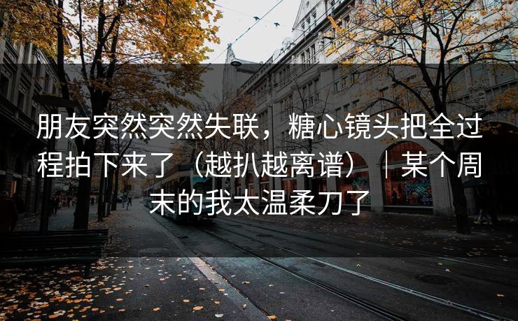朋友突然突然失联，糖心镜头把全过程拍下来了（越扒越离谱）｜某个周末的我太温柔刀了