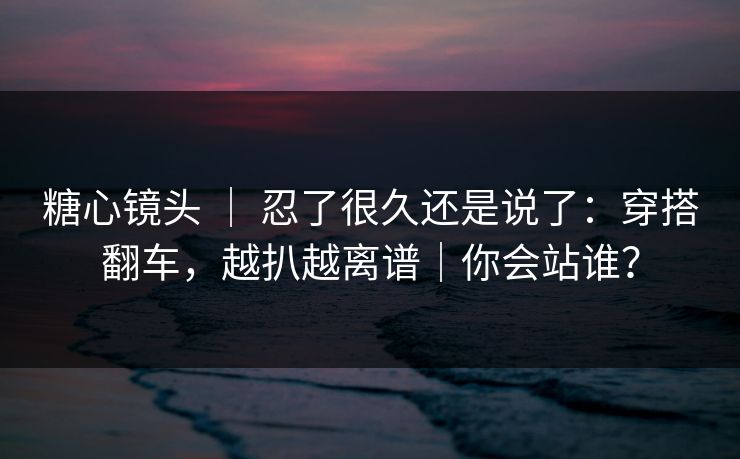 糖心镜头 ｜ 忍了很久还是说了：穿搭翻车，越扒越离谱｜你会站谁？