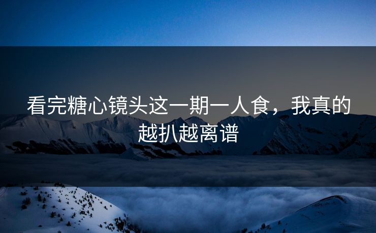 看完糖心镜头这一期一人食，我真的越扒越离谱