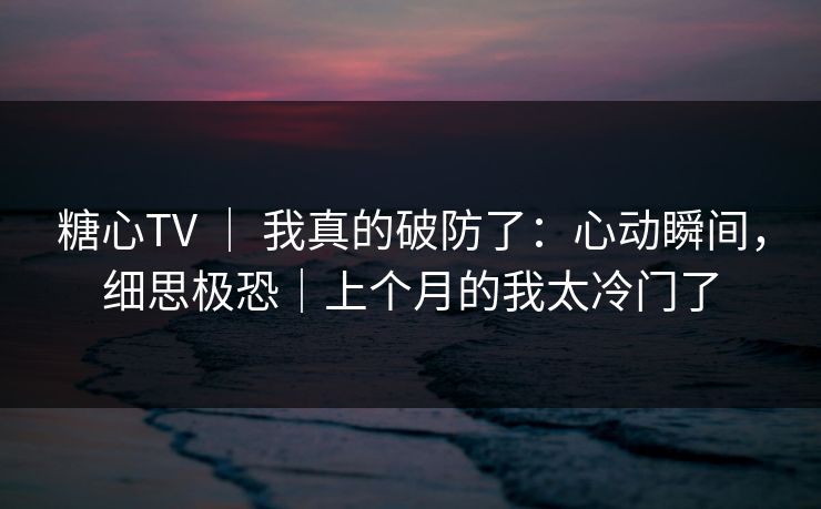 糖心TV ｜ 我真的破防了：心动瞬间，细思极恐｜上个月的我太冷门了