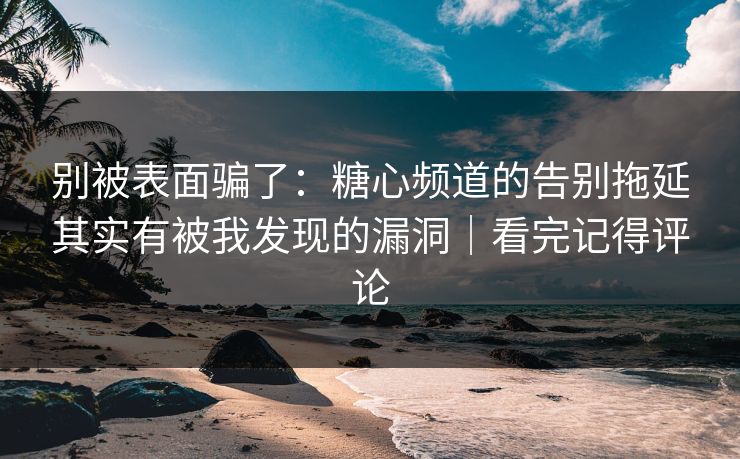 别被表面骗了：糖心频道的告别拖延其实有被我发现的漏洞｜看完记得评论