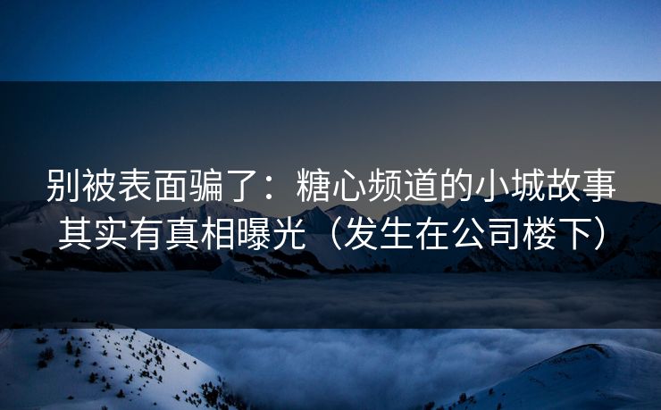 别被表面骗了：糖心频道的小城故事其实有真相曝光（发生在公司楼下）