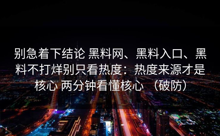 别急着下结论 黑料网、黑料入口、黑料不打烊别只看热度：热度来源才是核心 两分钟看懂核心 （破防）