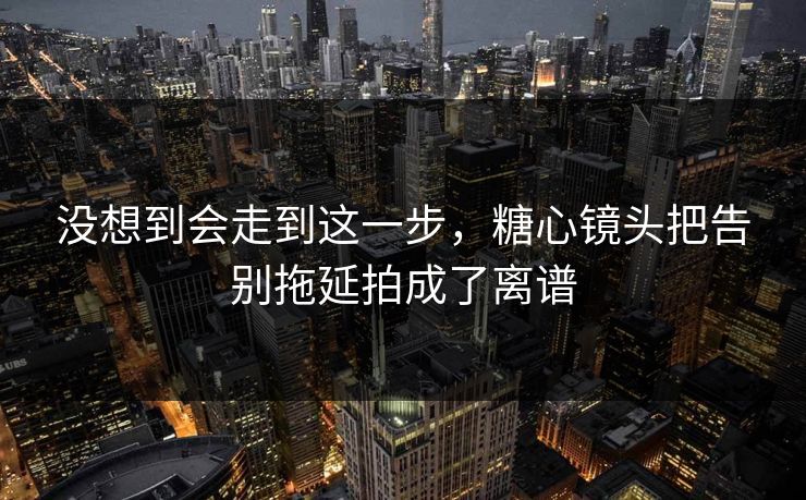 没想到会走到这一步，糖心镜头把告别拖延拍成了离谱