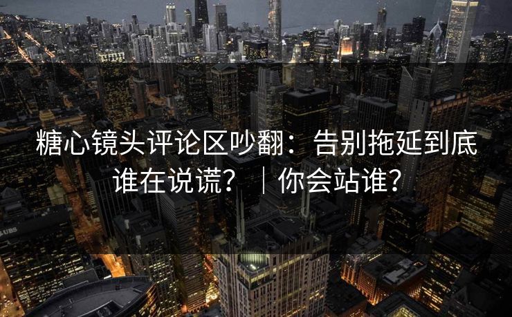糖心镜头评论区吵翻：告别拖延到底谁在说谎？｜你会站谁？