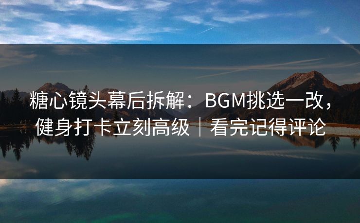 糖心镜头幕后拆解：BGM挑选一改，健身打卡立刻高级｜看完记得评论