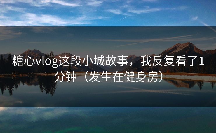 糖心vlog这段小城故事，我反复看了1分钟（发生在健身房）