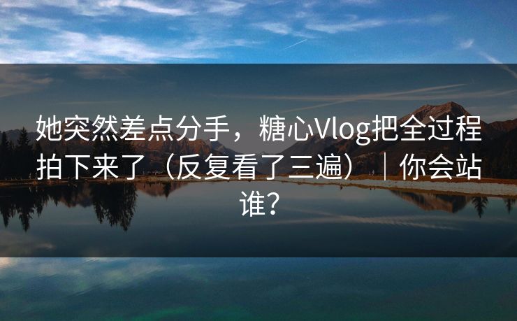 她突然差点分手，糖心Vlog把全过程拍下来了（反复看了三遍）｜你会站谁？
