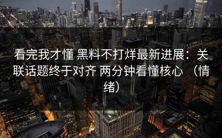 看完我才懂 黑料不打烊最新进展：关联话题终于对齐 两分钟看懂核心 （情绪）