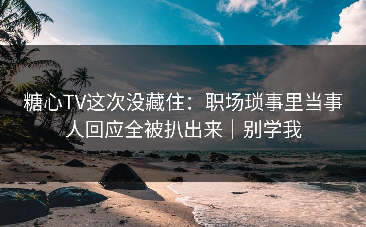 糖心TV这次没藏住：职场琐事里当事人回应全被扒出来｜别学我