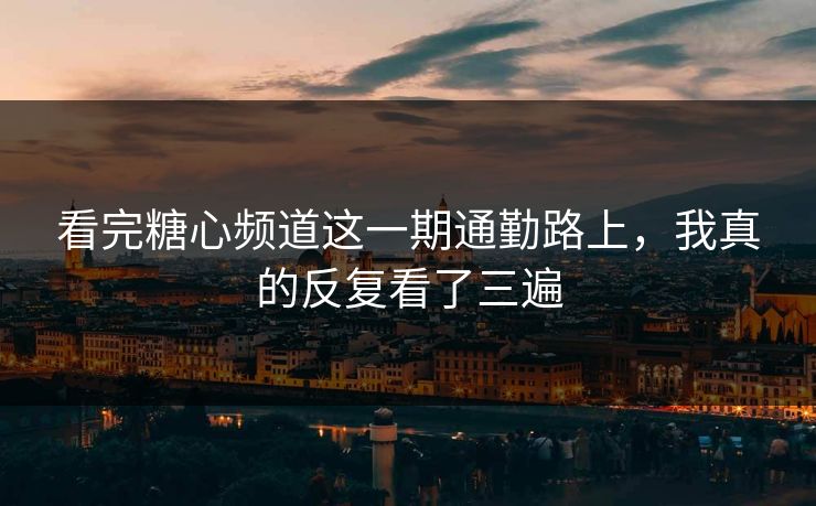 看完糖心频道这一期通勤路上，我真的反复看了三遍
