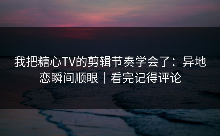 我把糖心TV的剪辑节奏学会了：异地恋瞬间顺眼｜看完记得评论