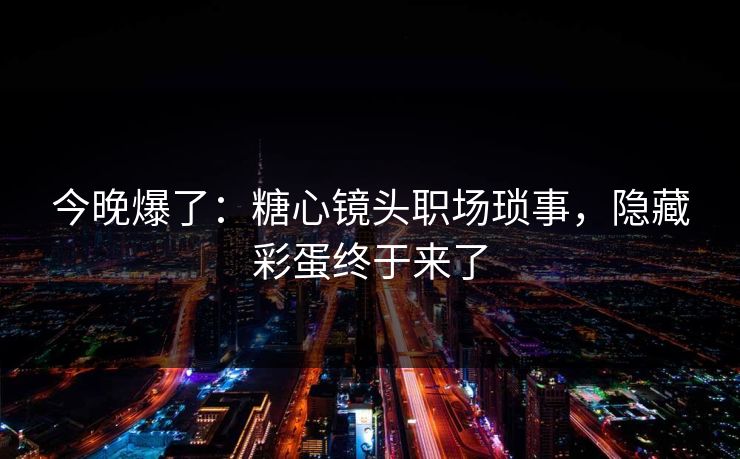 今晚爆了：糖心镜头职场琐事，隐藏彩蛋终于来了