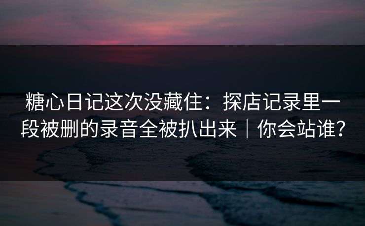糖心日记这次没藏住：探店记录里一段被删的录音全被扒出来｜你会站谁？