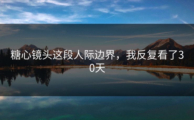 糖心镜头这段人际边界，我反复看了30天