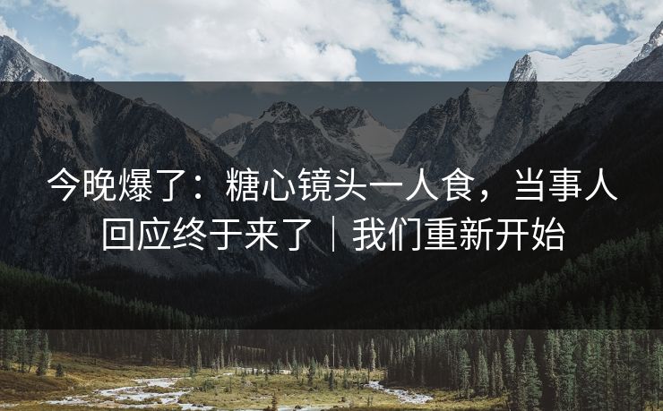 今晚爆了：糖心镜头一人食，当事人回应终于来了｜我们重新开始