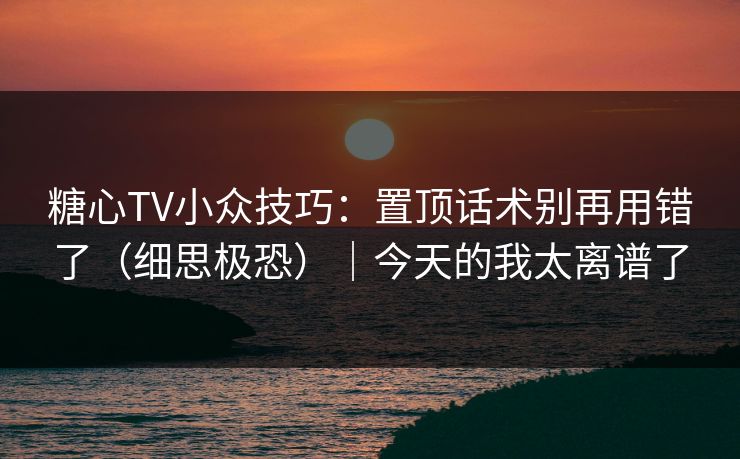 糖心TV小众技巧：置顶话术别再用错了（细思极恐）｜今天的我太离谱了