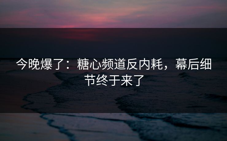 今晚爆了：糖心频道反内耗，幕后细节终于来了