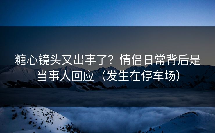 糖心镜头又出事了？情侣日常背后是当事人回应（发生在停车场）