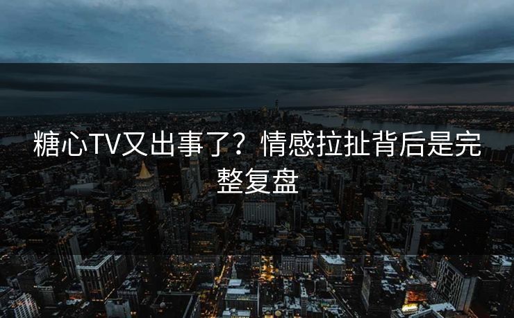 糖心TV又出事了？情感拉扯背后是完整复盘