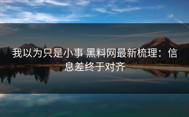 我以为只是小事 黑料网最新梳理：信息差终于对齐