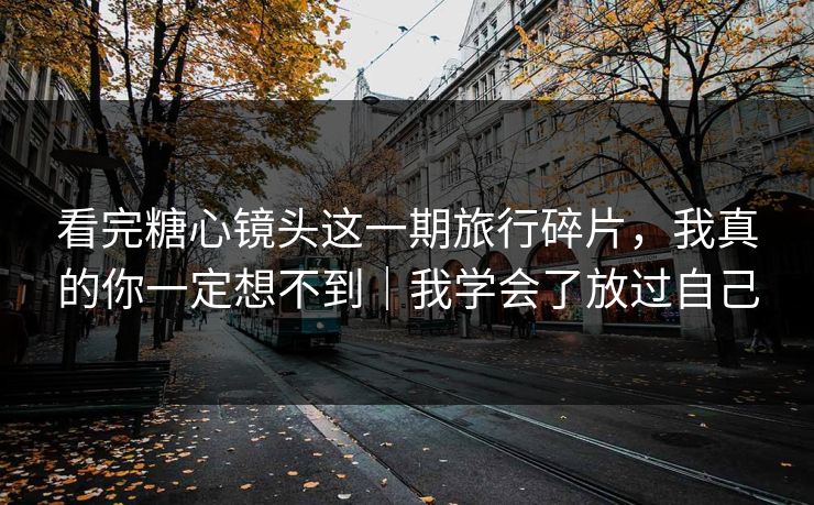 看完糖心镜头这一期旅行碎片，我真的你一定想不到｜我学会了放过自己