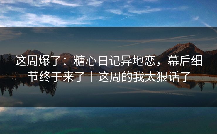 这周爆了：糖心日记异地恋，幕后细节终于来了｜这周的我太狠话了