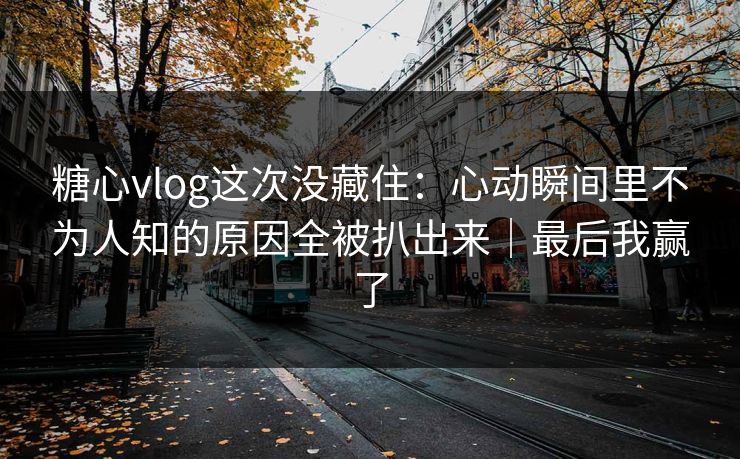 糖心vlog这次没藏住：心动瞬间里不为人知的原因全被扒出来｜最后我赢了