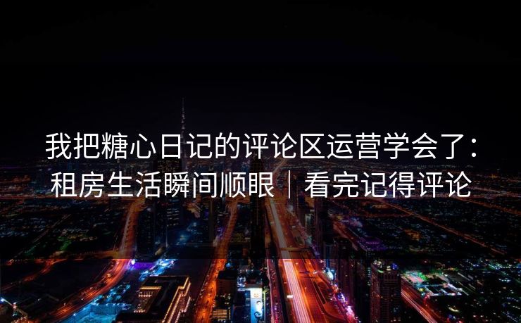 我把糖心日记的评论区运营学会了：租房生活瞬间顺眼｜看完记得评论