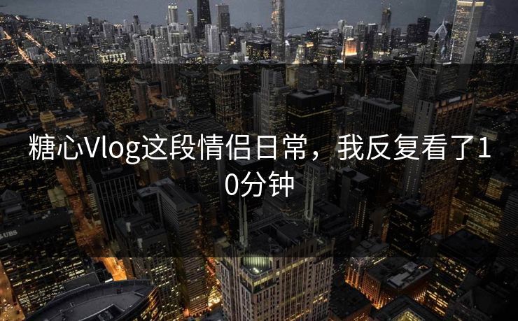 糖心Vlog这段情侣日常，我反复看了10分钟