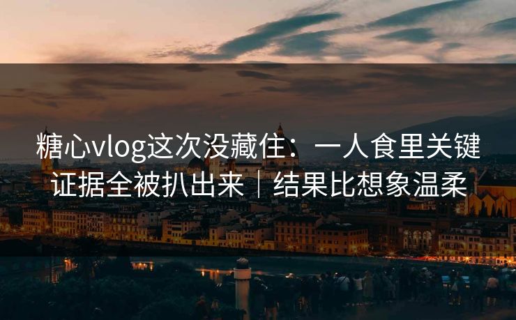 糖心vlog这次没藏住：一人食里关键证据全被扒出来｜结果比想象温柔
