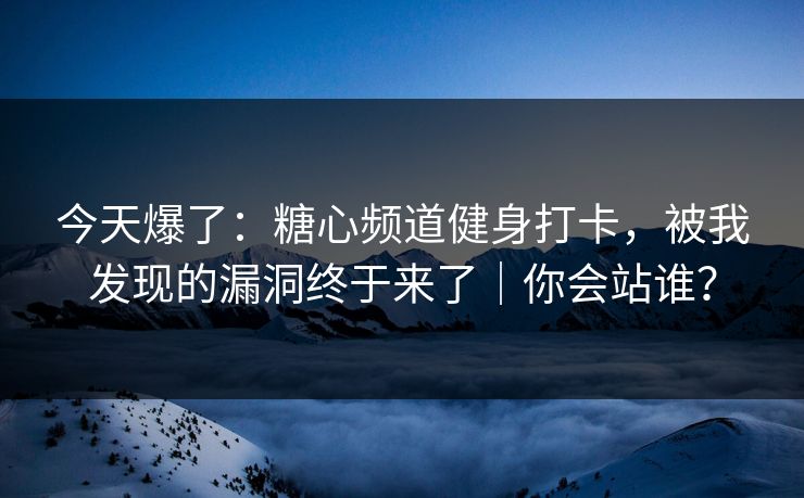 今天爆了：糖心频道健身打卡，被我发现的漏洞终于来了｜你会站谁？