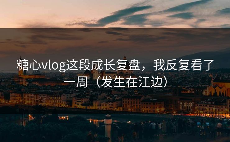 糖心vlog这段成长复盘，我反复看了一周（发生在江边）