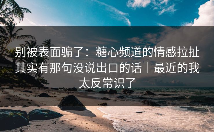 别被表面骗了：糖心频道的情感拉扯其实有那句没说出口的话｜最近的我太反常识了