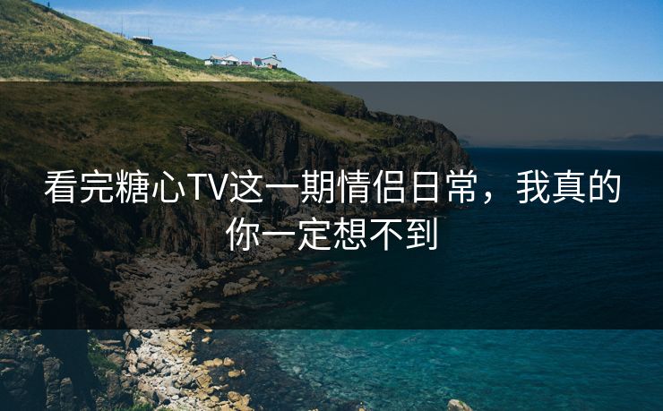 看完糖心TV这一期情侣日常，我真的你一定想不到